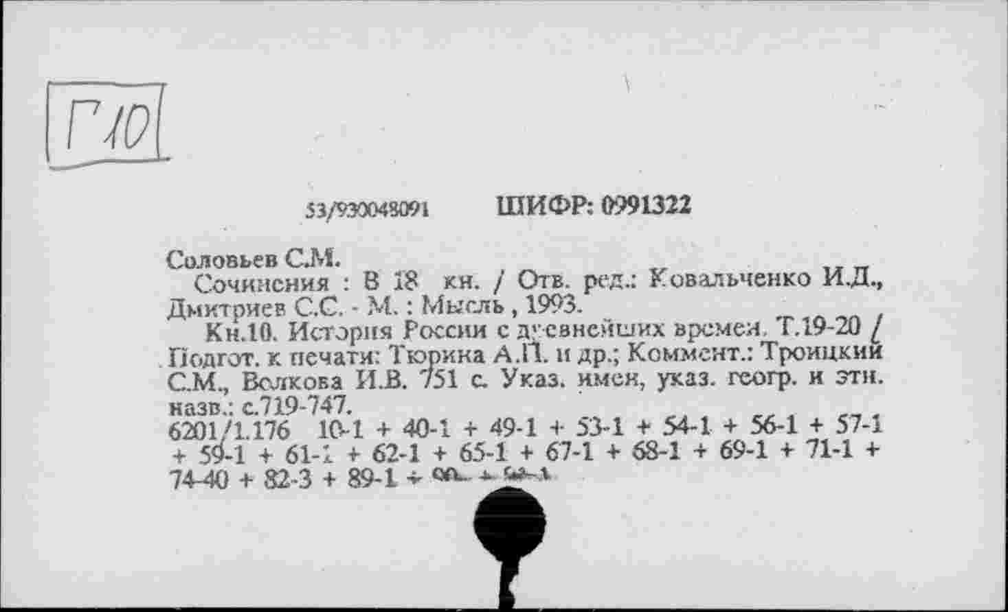 ﻿53/930048091
ШИФР: 0991322
Соловьев СМ.	п	_
Сочинения : В 18 кн. / Отв. ред.: Ковальченко И.Д., Дмитриев С.С. - М. : Мысль, 1993.	_
Кн.10. История России с древнейших времен. Г. 19-20 / Подгот. к печати: Тюрина А.П. и др.; Коммент.: Троицкии С.М., Волкова HJB. 751 с. Указ, имен, указ, геогр. и эти. назв.: с.719-747.
6201 /1.176 10-1 + 40-1 + 49-1 + 53-1 + 54-1 + 56-1 + 57-і + 5^-1 + 61-1 + 62-1 + 65-1 + 67-1 + 68-1 + 69-1 + 71-1 + 74-40 + 82-3 + 89-1 - «v *. »-л